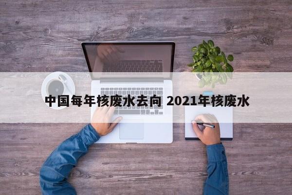 中国每年核废水去向 2021年核废水