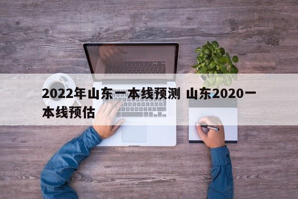 2022年山东一本线预测 山东2020一本线预估