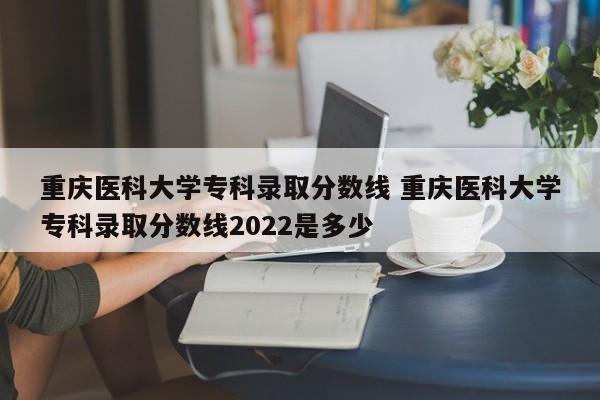 重庆医科大学专科录取分数线 重庆医科大学专科录取分数线2022是多少