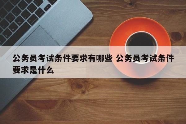 公务员考试条件要求有哪些 公务员考试条件要求是什么