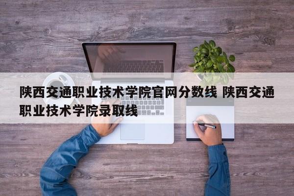 陕西交通职业技术学院官网分数线 陕西交通职业技术学院录取线