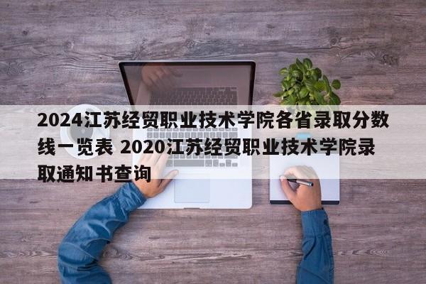 2024江苏经贸职业技术学院各省录取分数线一览表 2020江苏经贸职业技术学院录取通知书查询