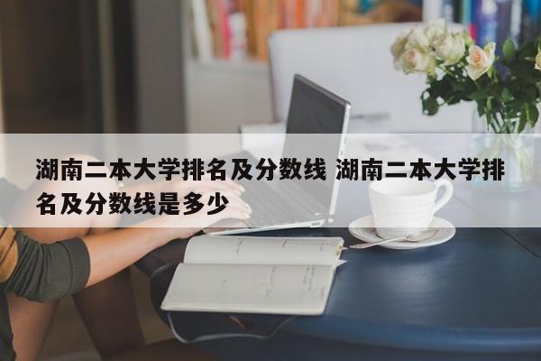 湖南二本大学排名及分数线 湖南二本大学排名及分数线是多少