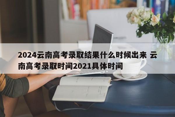 2024云南高考录取结果什么时候出来 云南高考录取时间2021具体时间