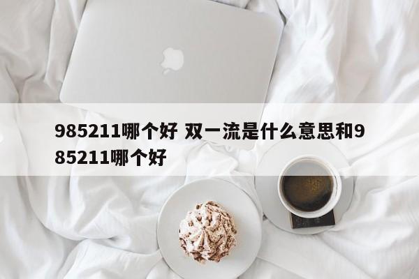 985211哪个好 双一流是什么意思和985211哪个好