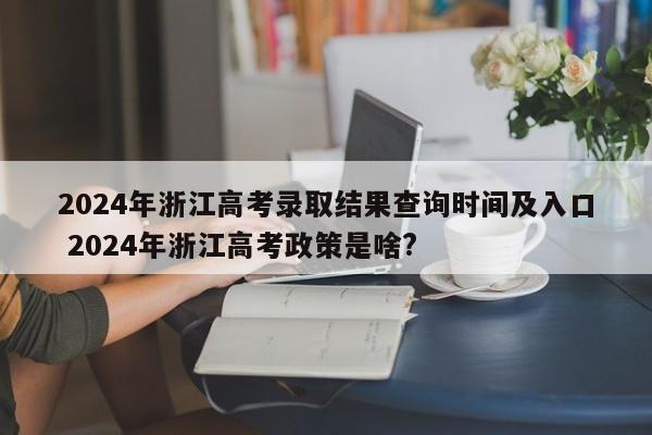 2024年浙江高考录取结果查询时间及入口 2024年浙江高考政策是啥?