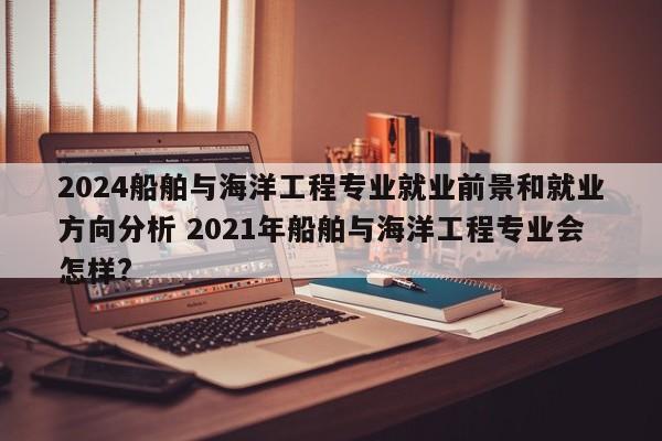 2024船舶与海洋工程专业就业前景和就业方向分析 2021年船舶与海洋工程专业会怎样?