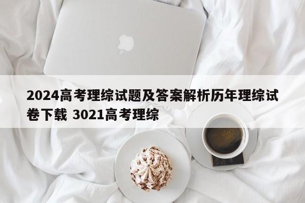 2024高考理综试题及答案解析历年理综试卷下载 3021高考理综