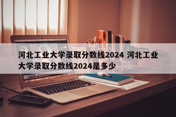 河北工业大学录取分数线2024 河北工业大学录取分数线2024是多少