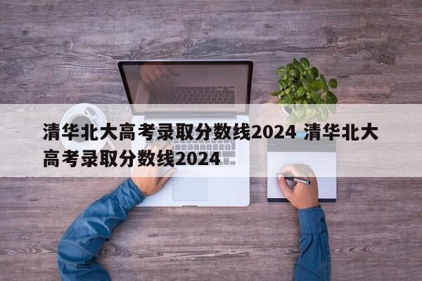 清华北大高考录取分数线2024 清华北大高考录取分数线2024