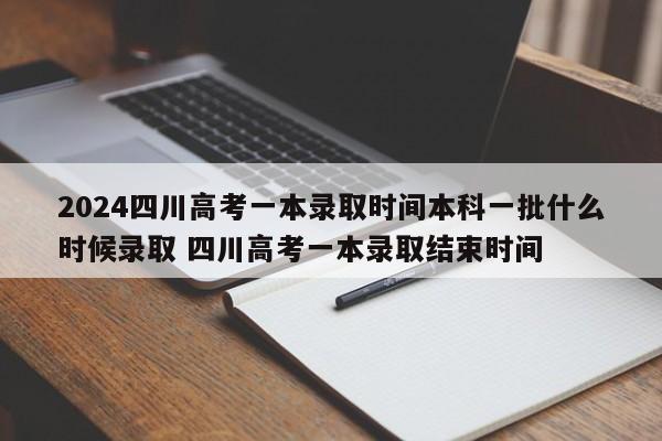 2024四川高考一本录取时间本科一批什么时候录取 四川高考一本录取结束时间