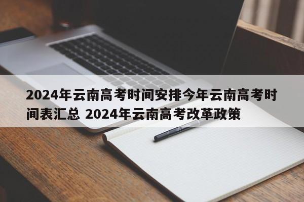 2024年云南高考时间安排今年云南高考时间表汇总 2024年云南高考改革政策