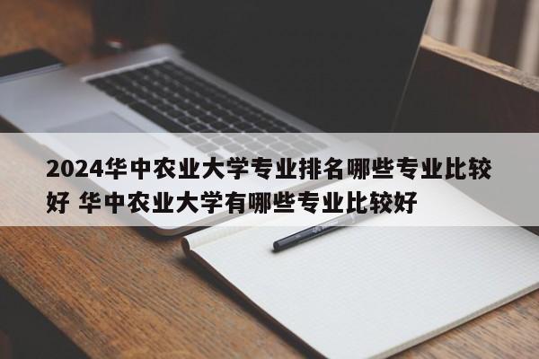 2024华中农业大学专业排名哪些专业比较好 华中农业大学有哪些专业比较好