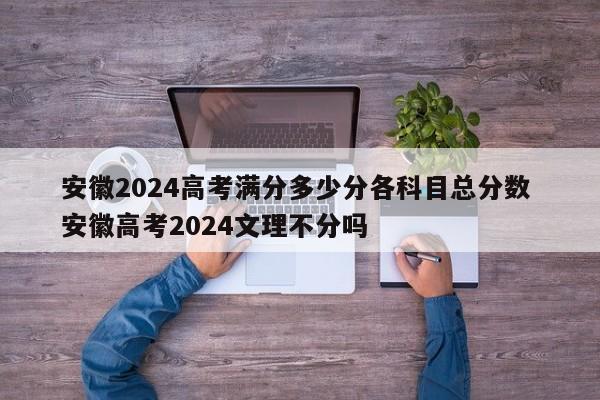 安徽2024高考满分多少分各科目总分数 安徽高考2024文理不分吗