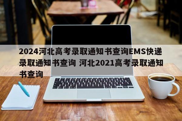 2024河北高考录取通知书查询EMS快递录取通知书查询 河北2021高考录取通知书查询