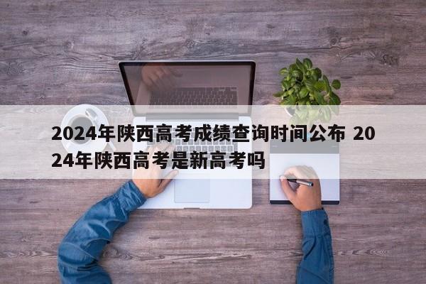 2024年陕西高考成绩查询时间公布 2024年陕西高考是新高考吗