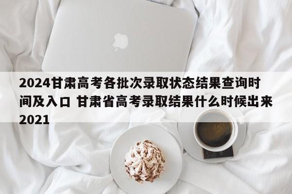 2024甘肃高考各批次录取状态结果查询时间及入口 甘肃省高考录取结果什么时候出来2021