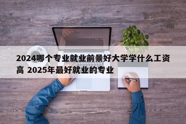 2024哪个专业就业前景好大学学什么工资高 2025年最好就业的专业