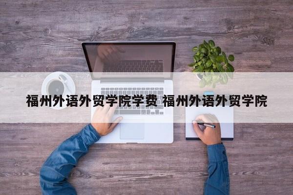 福州外语外贸学院学费 福州外语外贸学院