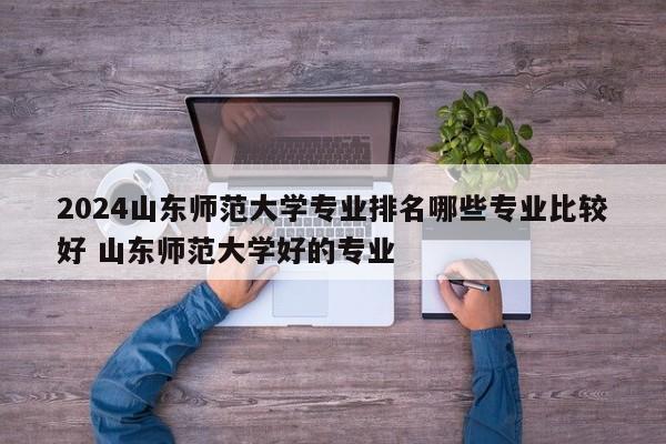 2024山东师范大学专业排名哪些专业比较好 山东师范大学好的专业