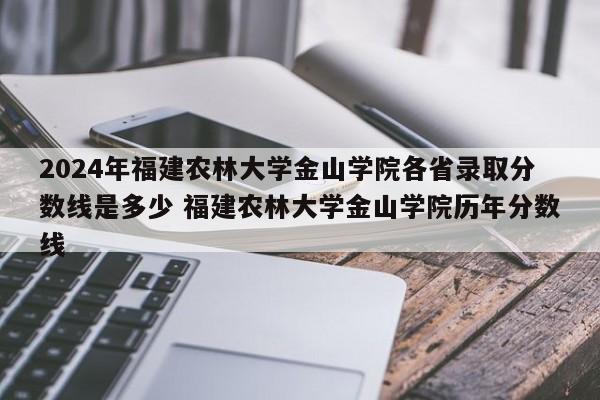 2024年福建农林大学金山学院各省录取分数线是多少 福建农林大学金山学院历年分数线