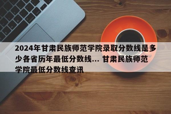 2024年甘肃民族师范学院录取分数线是多少各省历年最低分数线... 甘肃民族师范学院最低分数线查讯