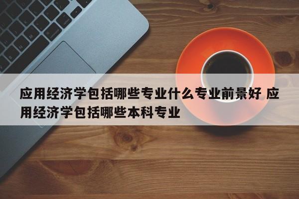 应用经济学包括哪些专业什么专业前景好 应用经济学包括哪些本科专业