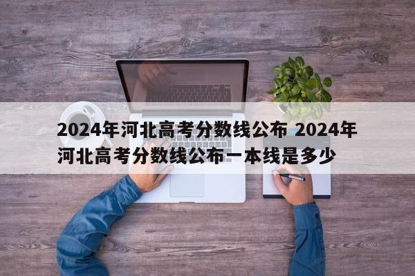 2024年河北高考分数线公布 2024年河北高考分数线公布一本线是多少