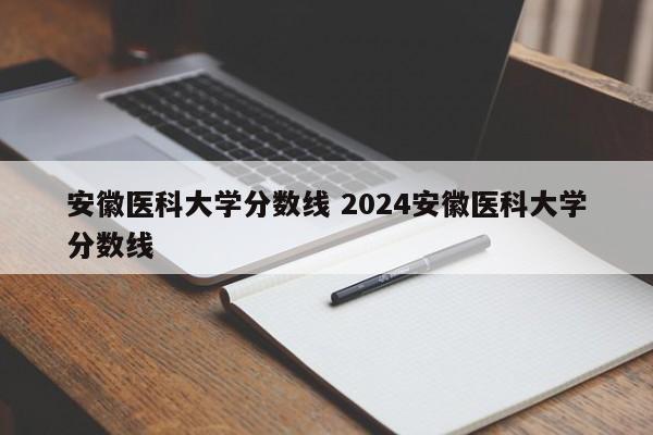 安徽医科大学分数线 2024安徽医科大学分数线