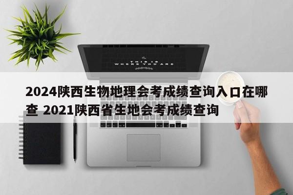 2024陕西生物地理会考成绩查询入口在哪查 2021陕西省生地会考成绩查询