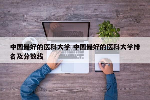 中国最好的医科大学 中国最好的医科大学排名及分数线