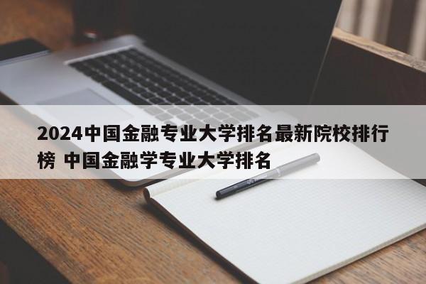 2024中国金融专业大学排名最新院校排行榜 中国金融学专业大学排名