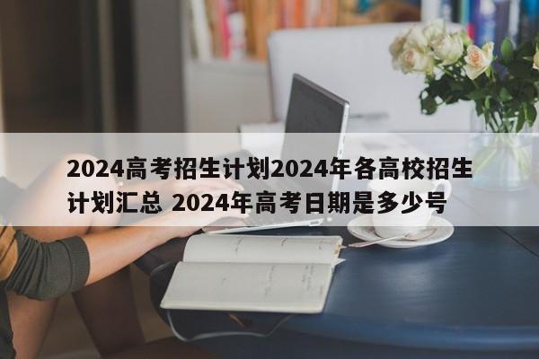 2024高考招生计划2024年各高校招生计划汇总 2024年高考日期是多少号