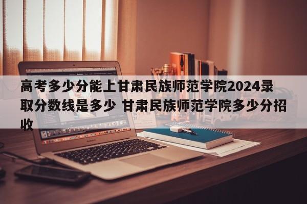 高考多少分能上甘肃民族师范学院2024录取分数线是多少 甘肃民族师范学院多少分招收