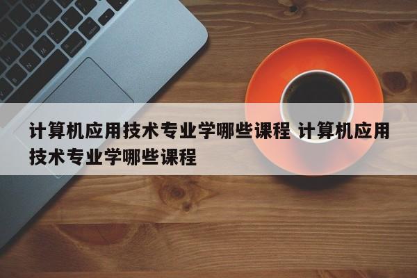 计算机应用技术专业学哪些课程 计算机应用技术专业学哪些课程