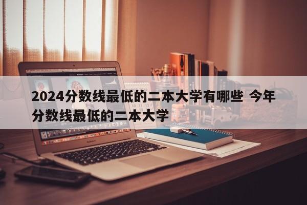 2024分数线最低的二本大学有哪些 今年分数线最低的二本大学