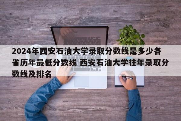 2024年西安石油大学录取分数线是多少各省历年最低分数线 西安石油大学往年录取分数线及排名