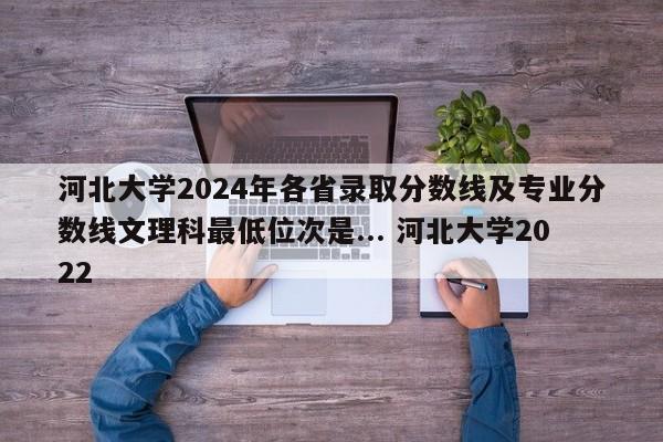 河北大学2024年各省录取分数线及专业分数线文理科最低位次是... 河北大学2022