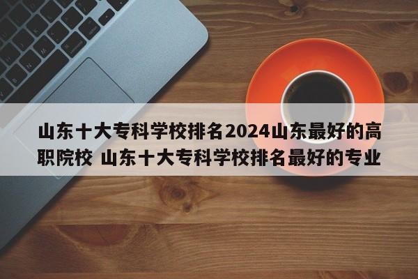 山东十大专科学校排名2024山东最好的高职院校 山东十大专科学校排名最好的专业