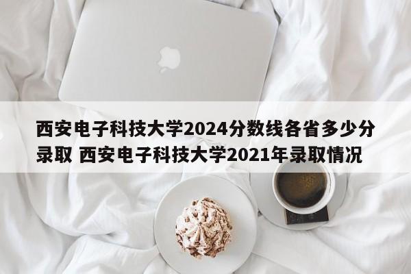 西安电子科技大学2024分数线各省多少分录取 西安电子科技大学2021年录取情况