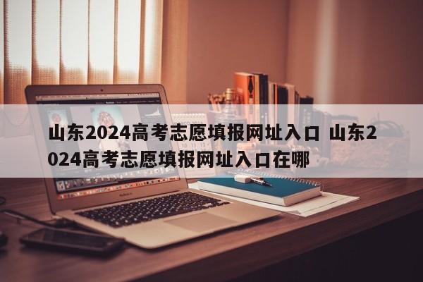 山东2024高考志愿填报网址入口 山东2024高考志愿填报网址入口在哪