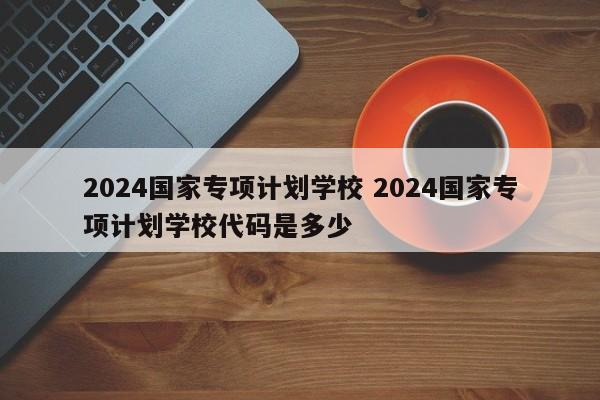 2024国家专项计划学校 2024国家专项计划学校代码是多少