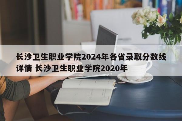 长沙卫生职业学院2024年各省录取分数线详情 长沙卫生职业学院2020年