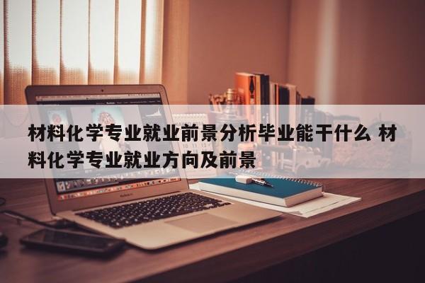 材料化学专业就业前景分析毕业能干什么 材料化学专业就业方向及前景