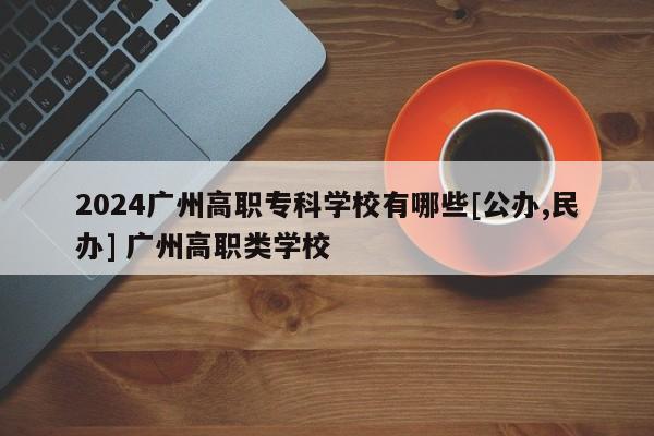 2024广州高职专科学校有哪些[公办,民办] 广州高职类学校