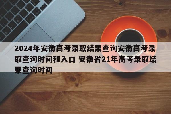 2024年安徽高考录取结果查询安徽高考录取查询时间和入口 安徽省21年高考录取结果查询时间