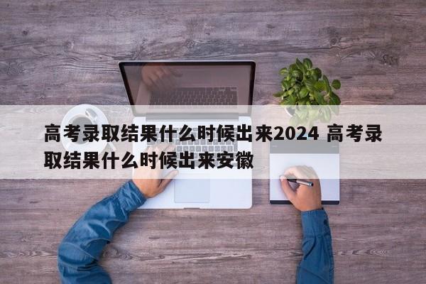 高考录取结果什么时候出来2024 高考录取结果什么时候出来安徽