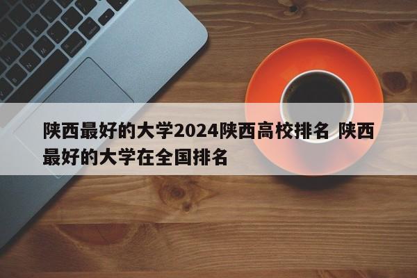 陕西最好的大学2024陕西高校排名 陕西最好的大学在全国排名