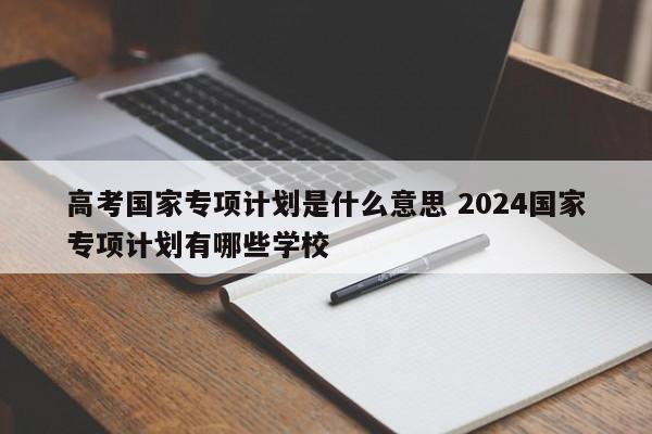 高考国家专项计划是什么意思 2024国家专项计划有哪些学校