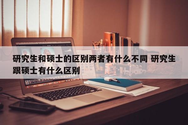 研究生和硕士的区别两者有什么不同 研究生跟硕士有什么区别